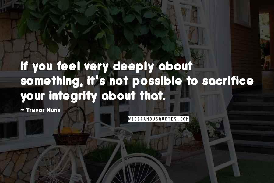Trevor Nunn Quotes: If you feel very deeply about something, it's not possible to sacrifice your integrity about that.