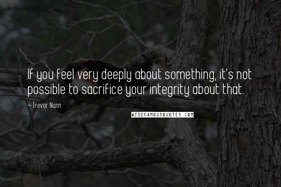 Trevor Nunn Quotes: If you feel very deeply about something, it's not possible to sacrifice your integrity about that.