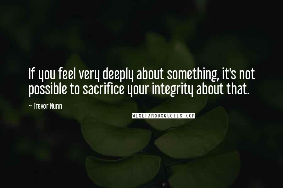 Trevor Nunn Quotes: If you feel very deeply about something, it's not possible to sacrifice your integrity about that.