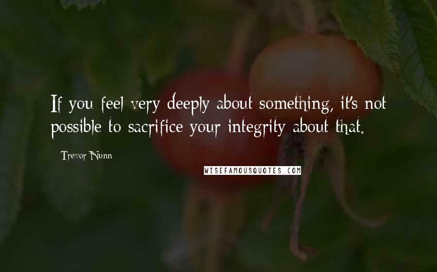 Trevor Nunn Quotes: If you feel very deeply about something, it's not possible to sacrifice your integrity about that.