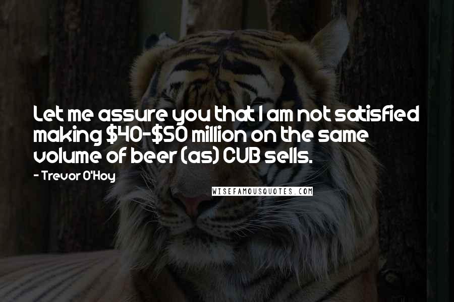 Trevor O'Hoy Quotes: Let me assure you that I am not satisfied making $40-$50 million on the same volume of beer (as) CUB sells.
