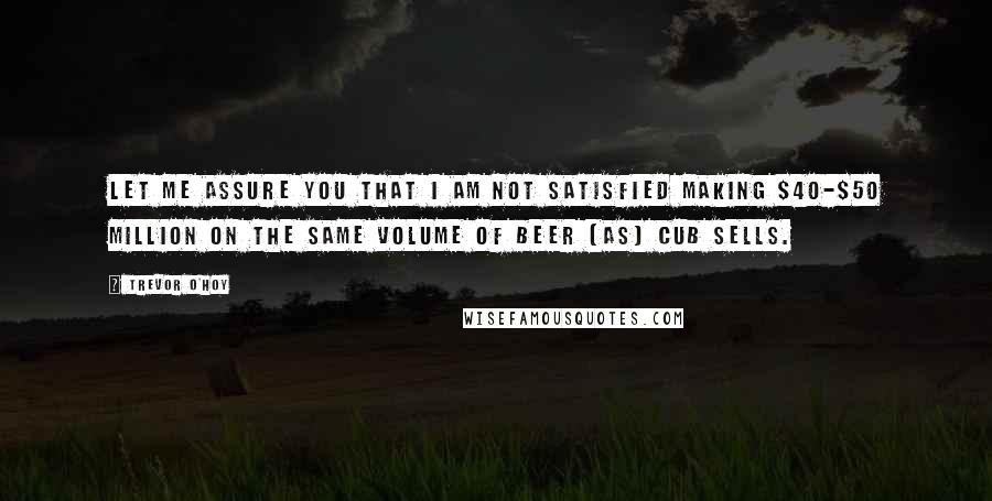 Trevor O'Hoy Quotes: Let me assure you that I am not satisfied making $40-$50 million on the same volume of beer (as) CUB sells.