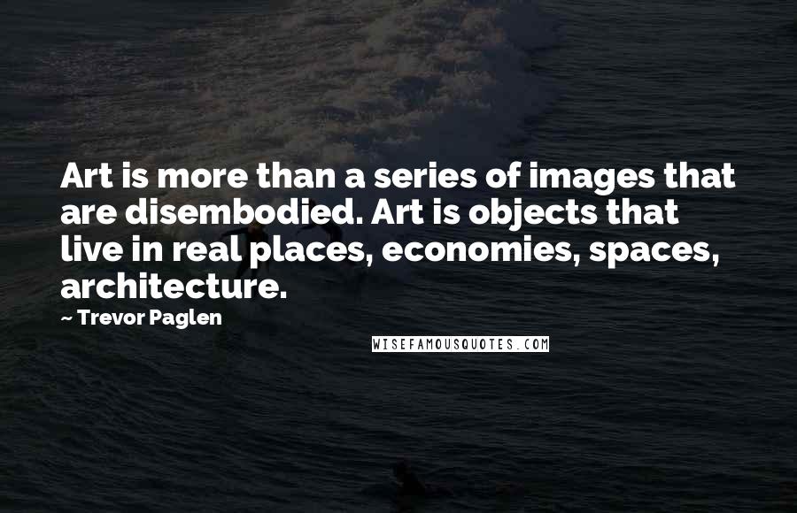 Trevor Paglen Quotes: Art is more than a series of images that are disembodied. Art is objects that live in real places, economies, spaces, architecture.