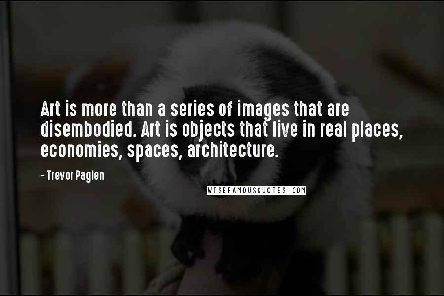 Trevor Paglen Quotes: Art is more than a series of images that are disembodied. Art is objects that live in real places, economies, spaces, architecture.