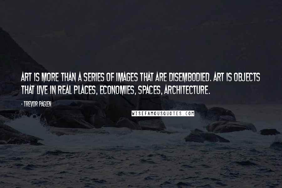 Trevor Paglen Quotes: Art is more than a series of images that are disembodied. Art is objects that live in real places, economies, spaces, architecture.