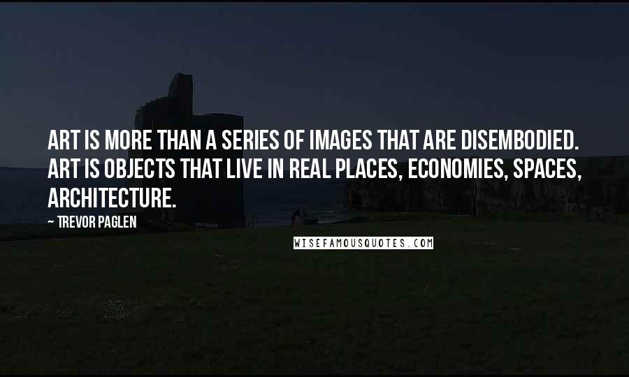 Trevor Paglen Quotes: Art is more than a series of images that are disembodied. Art is objects that live in real places, economies, spaces, architecture.