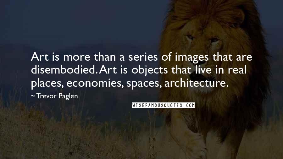 Trevor Paglen Quotes: Art is more than a series of images that are disembodied. Art is objects that live in real places, economies, spaces, architecture.