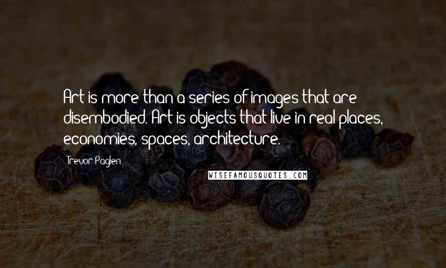 Trevor Paglen Quotes: Art is more than a series of images that are disembodied. Art is objects that live in real places, economies, spaces, architecture.