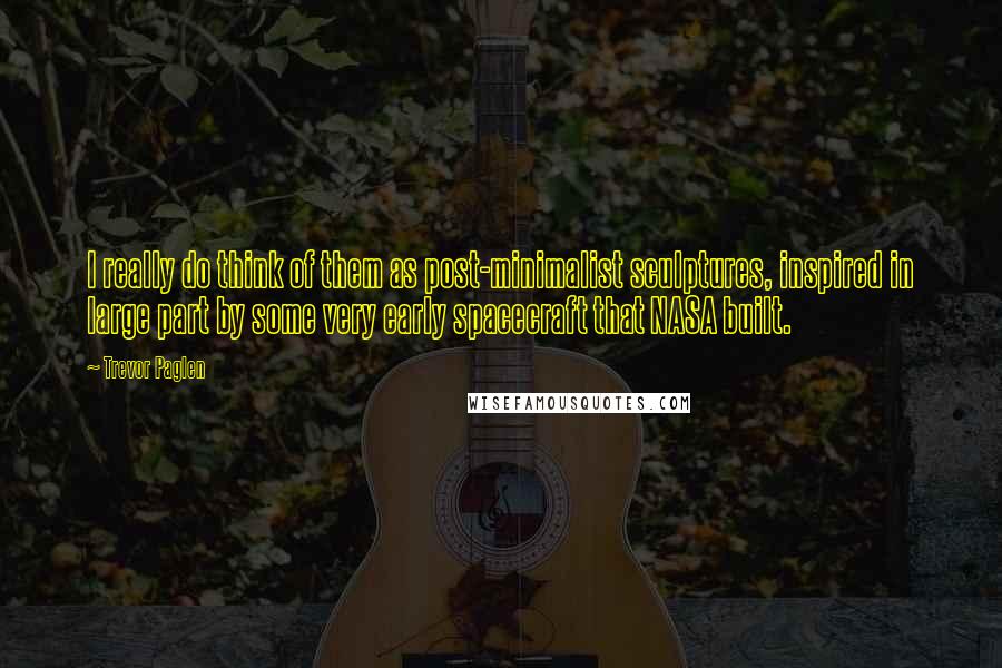 Trevor Paglen Quotes: I really do think of them as post-minimalist sculptures, inspired in large part by some very early spacecraft that NASA built.