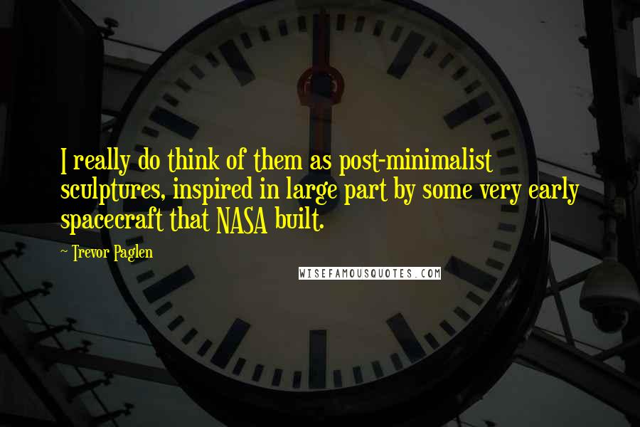 Trevor Paglen Quotes: I really do think of them as post-minimalist sculptures, inspired in large part by some very early spacecraft that NASA built.