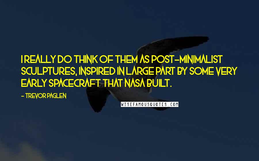 Trevor Paglen Quotes: I really do think of them as post-minimalist sculptures, inspired in large part by some very early spacecraft that NASA built.