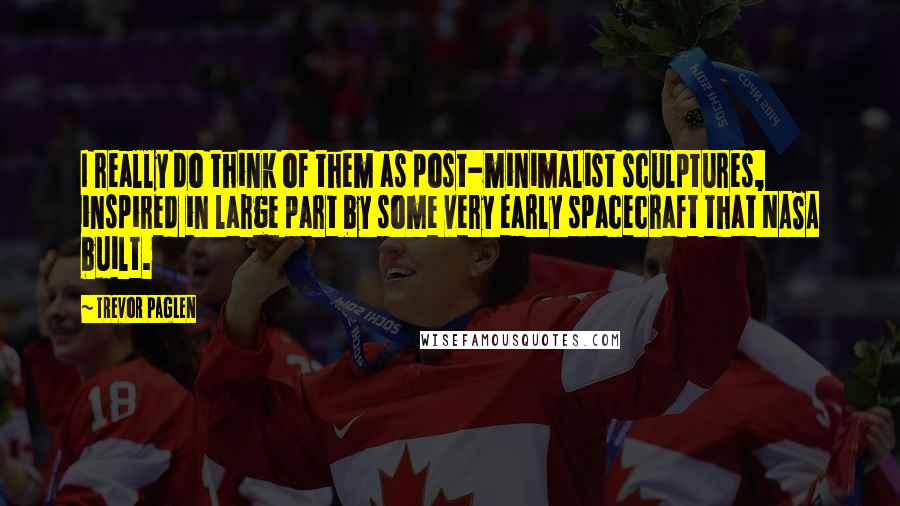 Trevor Paglen Quotes: I really do think of them as post-minimalist sculptures, inspired in large part by some very early spacecraft that NASA built.