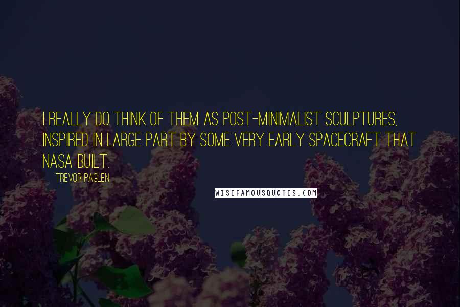 Trevor Paglen Quotes: I really do think of them as post-minimalist sculptures, inspired in large part by some very early spacecraft that NASA built.