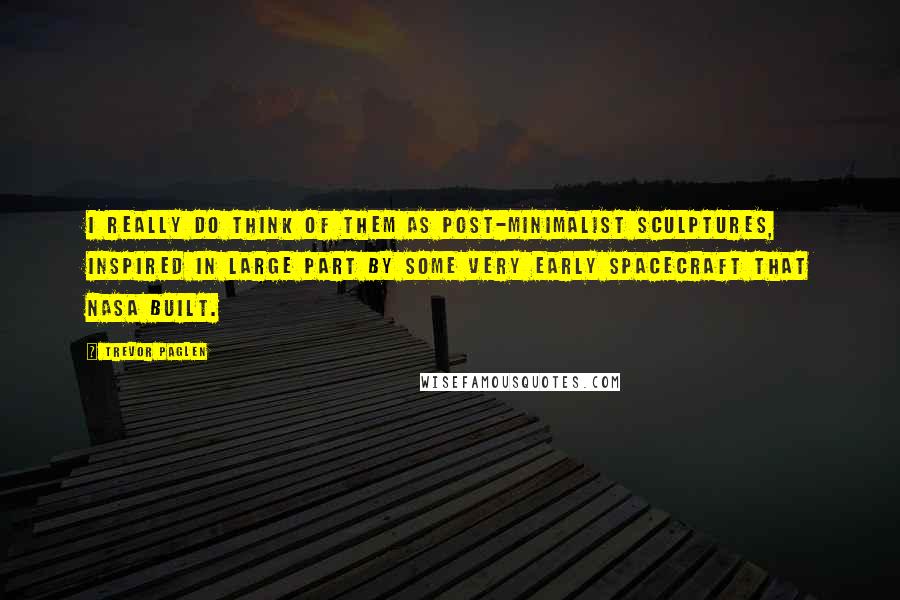 Trevor Paglen Quotes: I really do think of them as post-minimalist sculptures, inspired in large part by some very early spacecraft that NASA built.