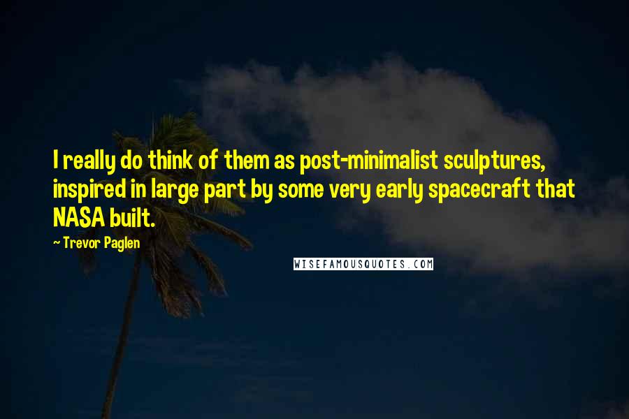 Trevor Paglen Quotes: I really do think of them as post-minimalist sculptures, inspired in large part by some very early spacecraft that NASA built.