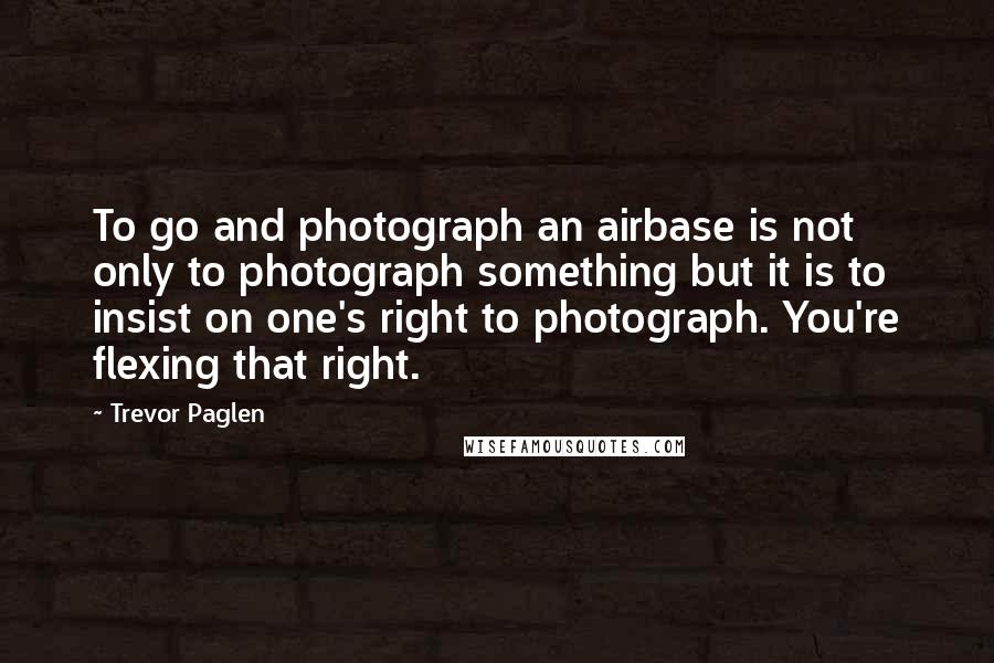 Trevor Paglen Quotes: To go and photograph an airbase is not only to photograph something but it is to insist on one's right to photograph. You're flexing that right.