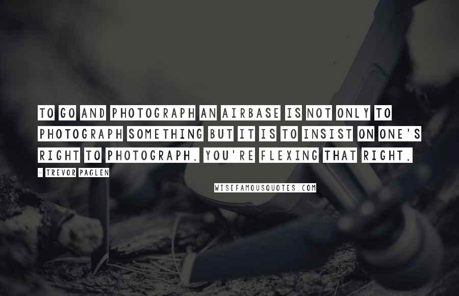 Trevor Paglen Quotes: To go and photograph an airbase is not only to photograph something but it is to insist on one's right to photograph. You're flexing that right.