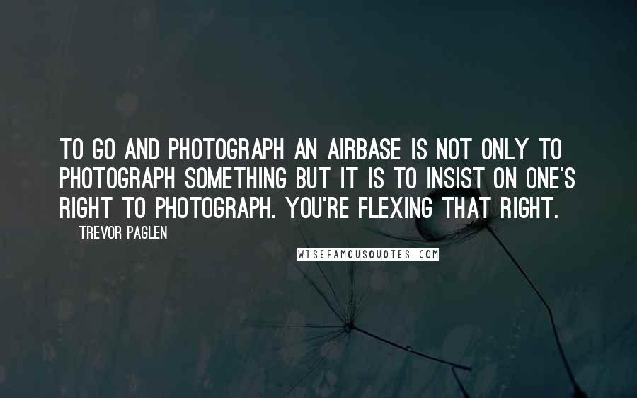 Trevor Paglen Quotes: To go and photograph an airbase is not only to photograph something but it is to insist on one's right to photograph. You're flexing that right.