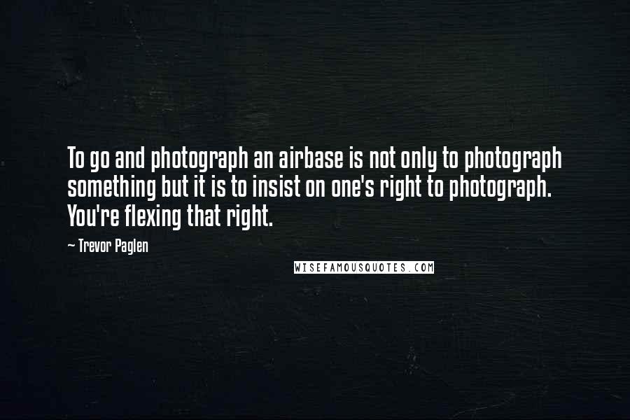 Trevor Paglen Quotes: To go and photograph an airbase is not only to photograph something but it is to insist on one's right to photograph. You're flexing that right.