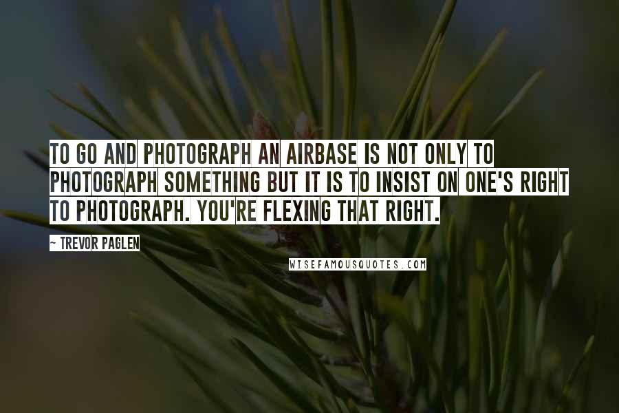 Trevor Paglen Quotes: To go and photograph an airbase is not only to photograph something but it is to insist on one's right to photograph. You're flexing that right.