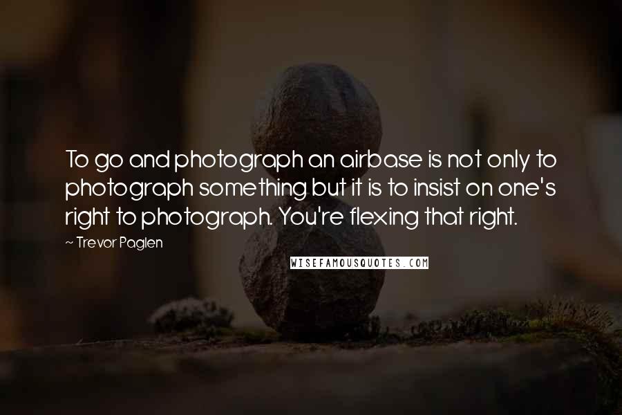 Trevor Paglen Quotes: To go and photograph an airbase is not only to photograph something but it is to insist on one's right to photograph. You're flexing that right.