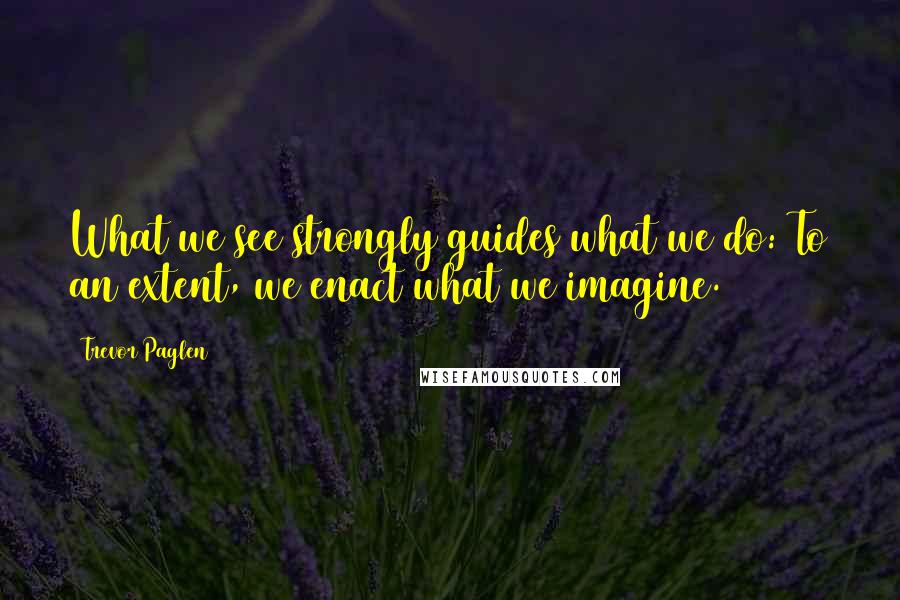 Trevor Paglen Quotes: What we see strongly guides what we do: To an extent, we enact what we imagine.