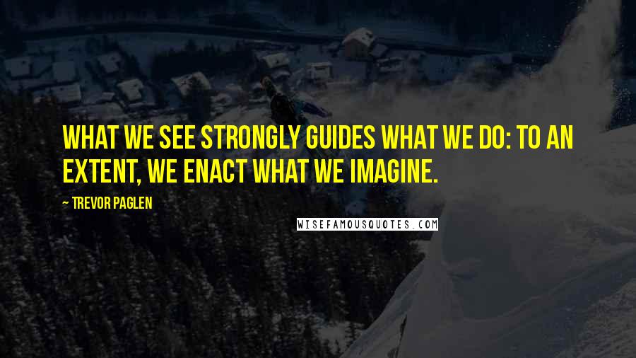 Trevor Paglen Quotes: What we see strongly guides what we do: To an extent, we enact what we imagine.