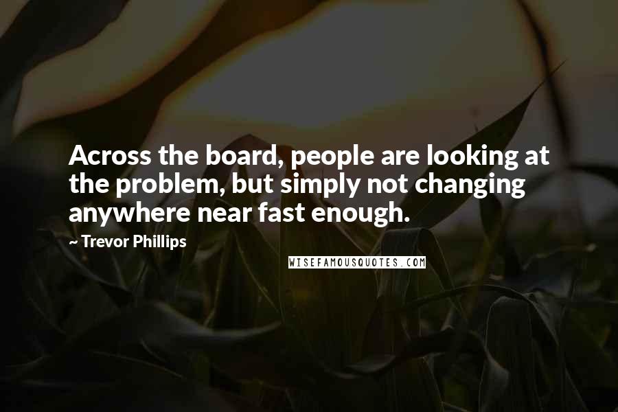 Trevor Phillips Quotes: Across the board, people are looking at the problem, but simply not changing anywhere near fast enough.