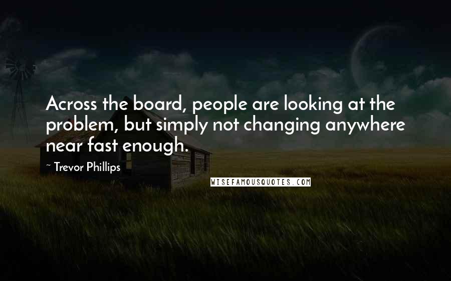 Trevor Phillips Quotes: Across the board, people are looking at the problem, but simply not changing anywhere near fast enough.