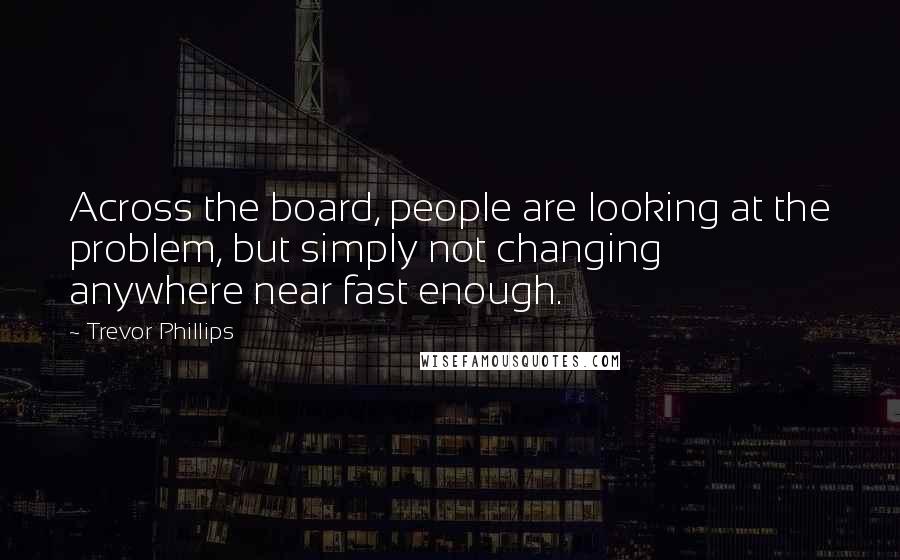 Trevor Phillips Quotes: Across the board, people are looking at the problem, but simply not changing anywhere near fast enough.