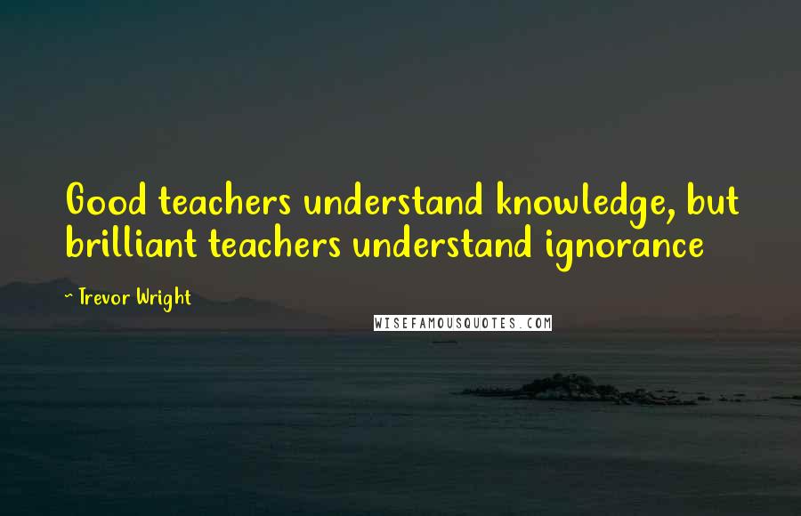 Trevor Wright Quotes: Good teachers understand knowledge, but brilliant teachers understand ignorance