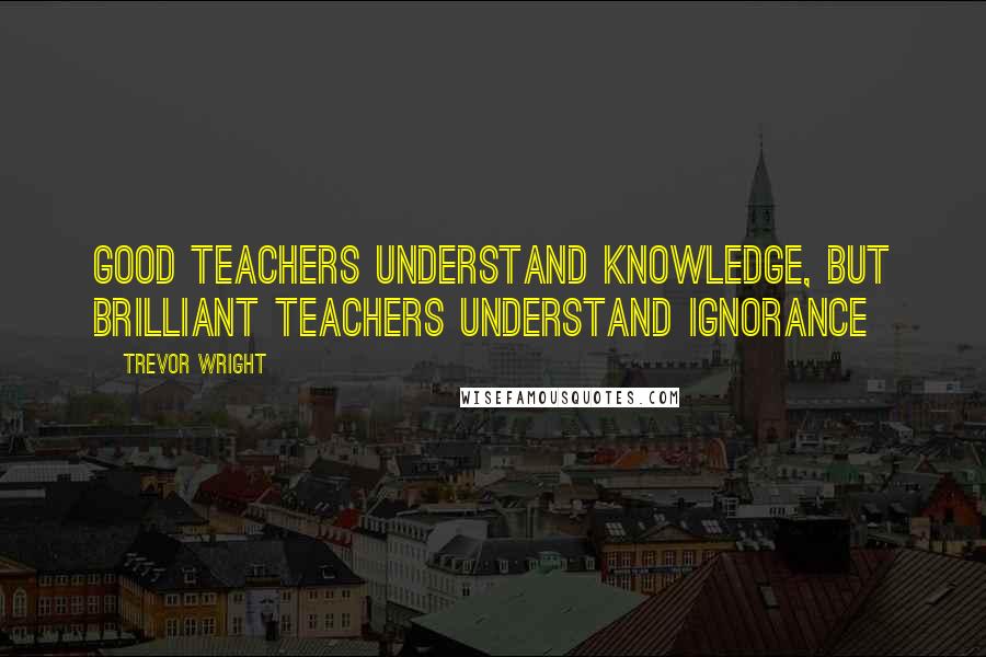 Trevor Wright Quotes: Good teachers understand knowledge, but brilliant teachers understand ignorance