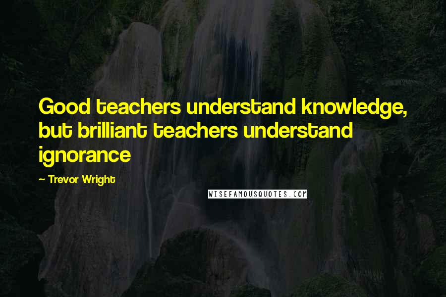 Trevor Wright Quotes: Good teachers understand knowledge, but brilliant teachers understand ignorance