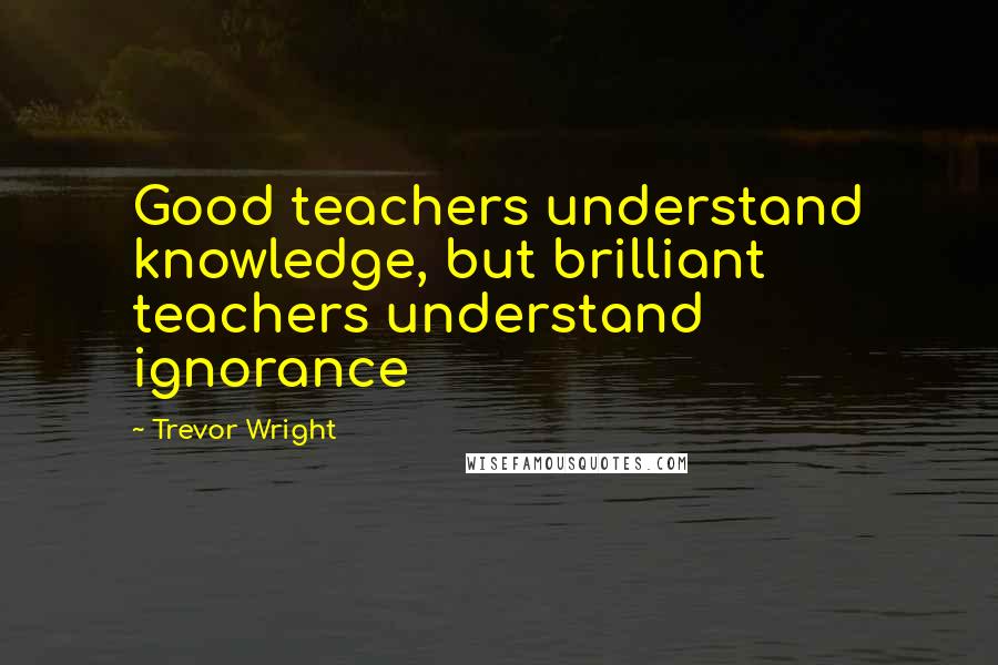 Trevor Wright Quotes: Good teachers understand knowledge, but brilliant teachers understand ignorance