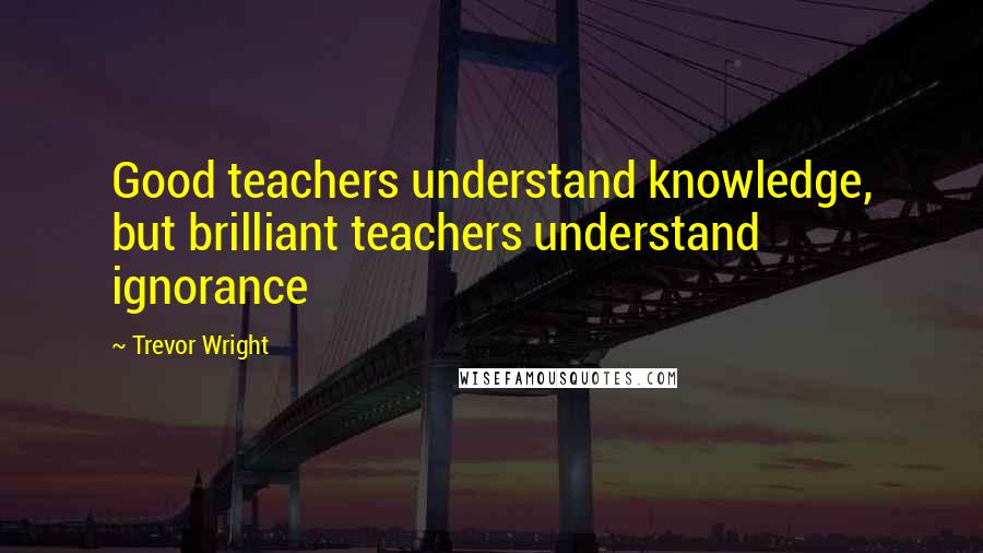 Trevor Wright Quotes: Good teachers understand knowledge, but brilliant teachers understand ignorance