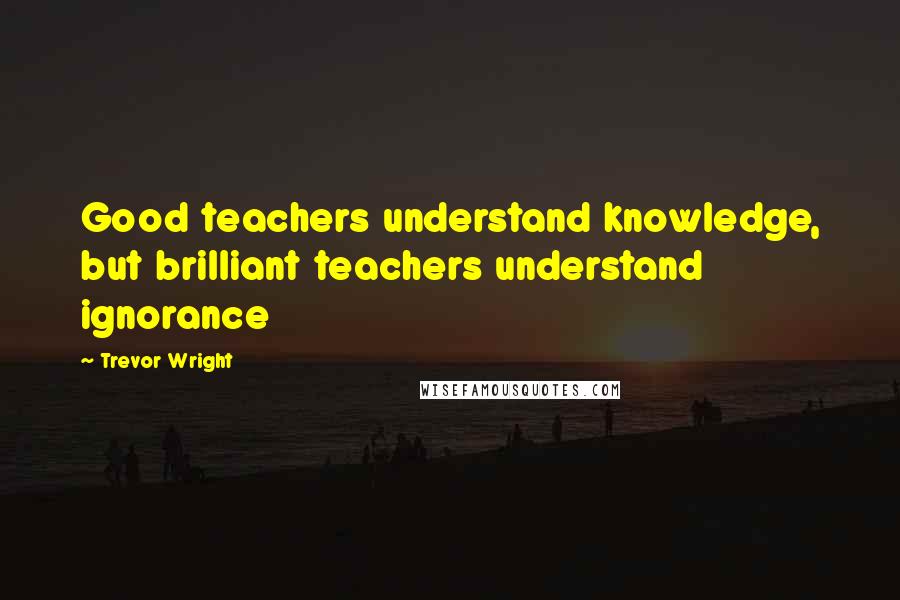 Trevor Wright Quotes: Good teachers understand knowledge, but brilliant teachers understand ignorance