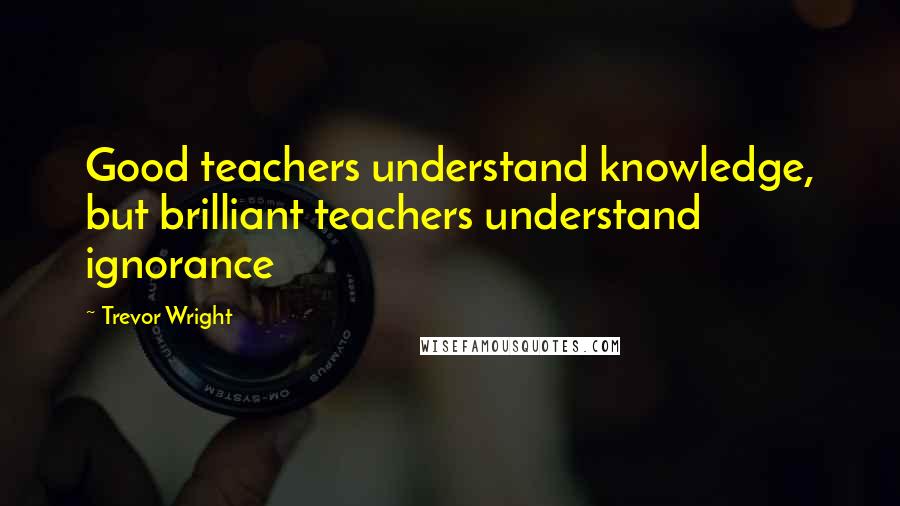 Trevor Wright Quotes: Good teachers understand knowledge, but brilliant teachers understand ignorance