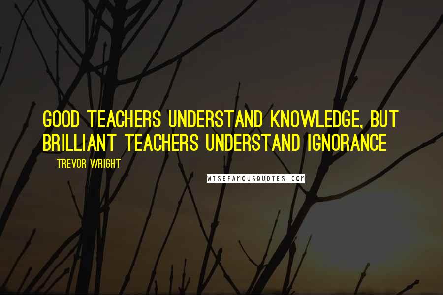 Trevor Wright Quotes: Good teachers understand knowledge, but brilliant teachers understand ignorance