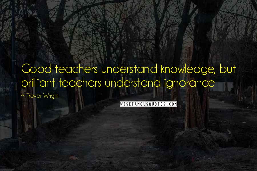 Trevor Wright Quotes: Good teachers understand knowledge, but brilliant teachers understand ignorance
