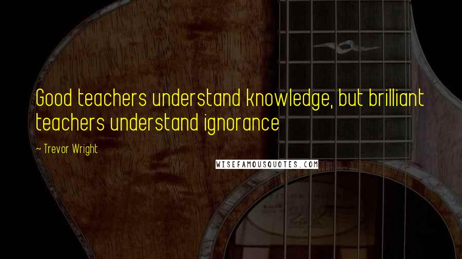 Trevor Wright Quotes: Good teachers understand knowledge, but brilliant teachers understand ignorance