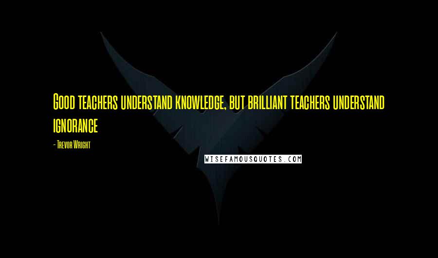 Trevor Wright Quotes: Good teachers understand knowledge, but brilliant teachers understand ignorance