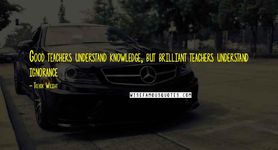 Trevor Wright Quotes: Good teachers understand knowledge, but brilliant teachers understand ignorance