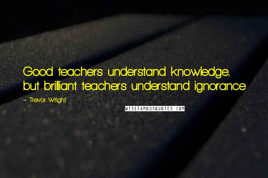 Trevor Wright Quotes: Good teachers understand knowledge, but brilliant teachers understand ignorance