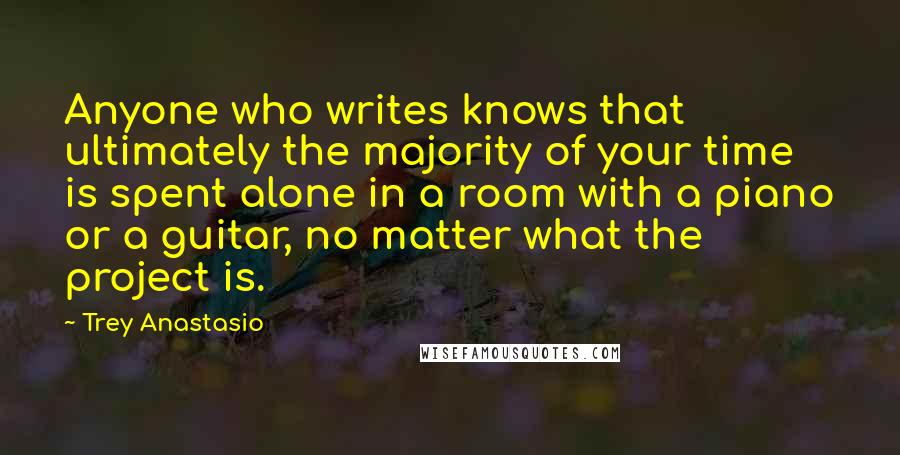 Trey Anastasio Quotes: Anyone who writes knows that ultimately the majority of your time is spent alone in a room with a piano or a guitar, no matter what the project is.