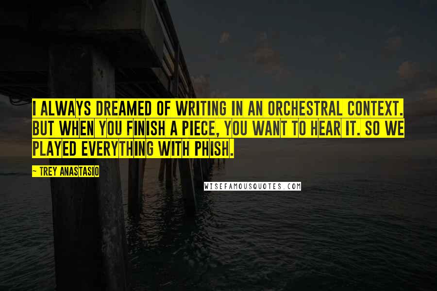 Trey Anastasio Quotes: I always dreamed of writing in an orchestral context. But when you finish a piece, you want to hear it. So we played everything with Phish.