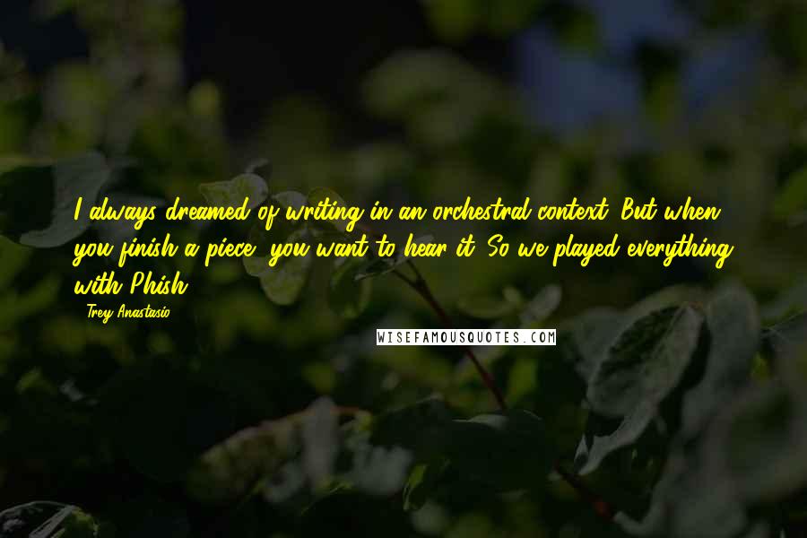Trey Anastasio Quotes: I always dreamed of writing in an orchestral context. But when you finish a piece, you want to hear it. So we played everything with Phish.