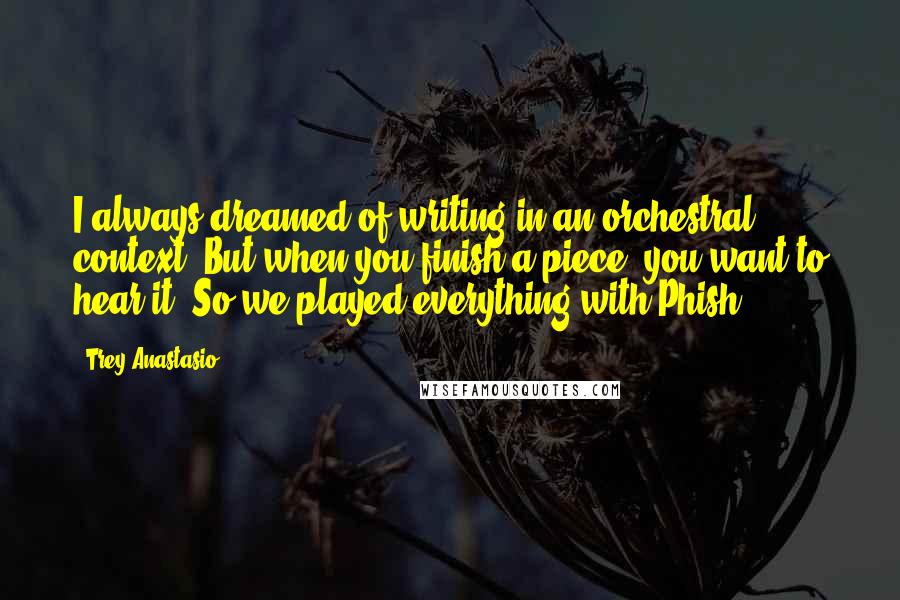 Trey Anastasio Quotes: I always dreamed of writing in an orchestral context. But when you finish a piece, you want to hear it. So we played everything with Phish.