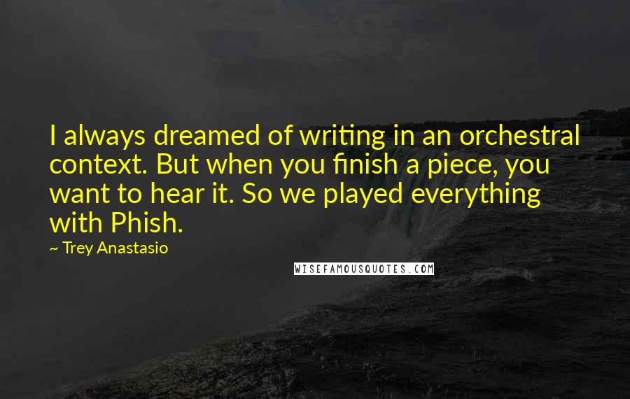 Trey Anastasio Quotes: I always dreamed of writing in an orchestral context. But when you finish a piece, you want to hear it. So we played everything with Phish.