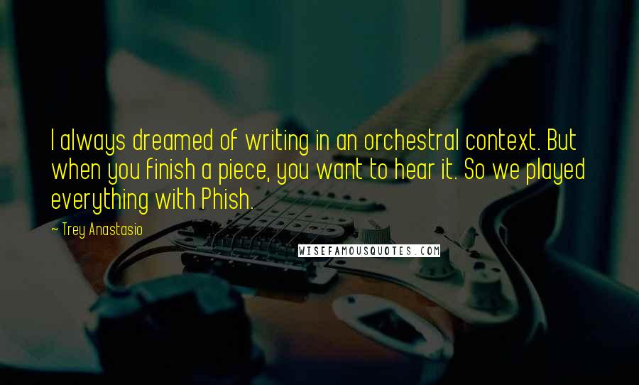 Trey Anastasio Quotes: I always dreamed of writing in an orchestral context. But when you finish a piece, you want to hear it. So we played everything with Phish.