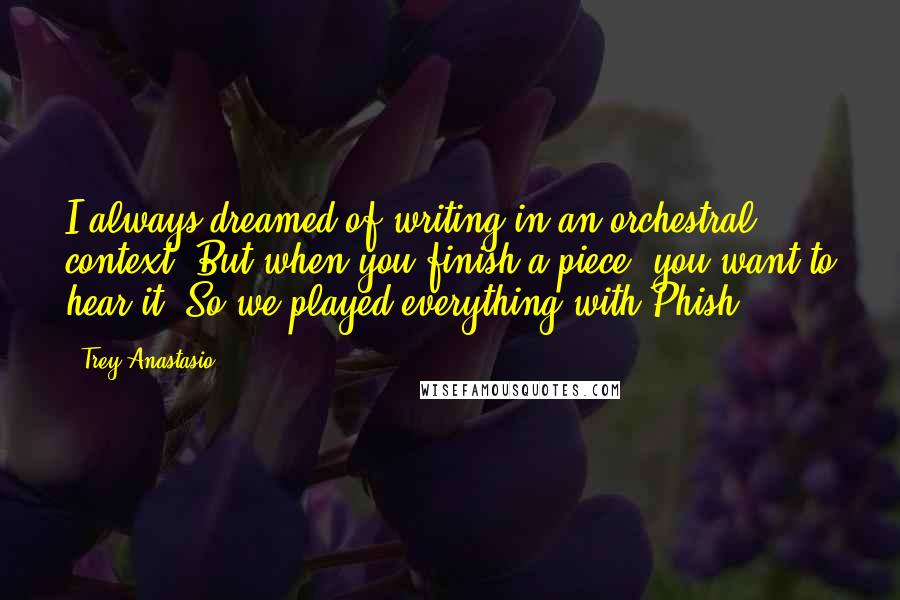 Trey Anastasio Quotes: I always dreamed of writing in an orchestral context. But when you finish a piece, you want to hear it. So we played everything with Phish.